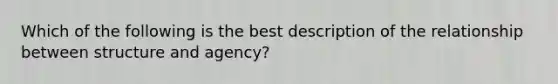 Which of the following is the best description of the relationship between structure and agency?