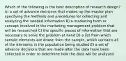 Which of the following is the best description of research design? A) a set of advance decisions that makes up the master plan specifying the methods and procedures for collecting and analyzing the needed information B) a marketing term or concept involved in the marketing management problem that will be researched C) the specific pieces of information that are necessary to solve the problem at hand D) a list from which sample elements are drawn from the sample, which contains all of the elements in the population being studied E) a set of advance decisions that are made after the data have been collected in order to determine how the data will be analyzed