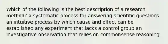 Which of the following is the best description of a research method? a systematic process for answering scientific questions an intuitive process by which cause and effect can be established any experiment that lacks a control group an investigative observation that relies on commonsense reasoning