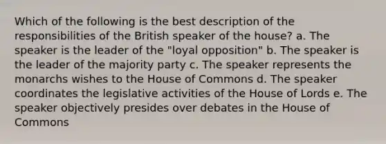 Which of the following is the best description of the responsibilities of the British speaker of the house? a. The speaker is the leader of the "loyal opposition" b. The speaker is the leader of the majority party c. The speaker represents the monarchs wishes to the House of Commons d. The speaker coordinates the legislative activities of the House of Lords e. The speaker objectively presides over debates in the House of Commons