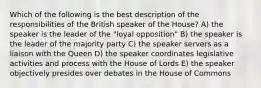 Which of the following is the best description of the responsibilities of the British speaker of the House? A) the speaker is the leader of the "loyal opposition" B) the speaker is the leader of the majority party C) the speaker servers as a liaison with the Queen D) the speaker coordinates legislative activities and process with the House of Lords E) the speaker objectively presides over debates in the House of Commons