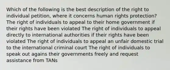 Which of the following is the best description of the right to individual petition, where it concerns human rights protection? The right of individuals to appeal to their home government if their rights have been violated The right of individuals to appeal directly to international authorities if their rights have been violated The right of individuals to appeal an unfair domestic trial to the international criminal court The right of individuals to speak out agains their governments freely and request assistance from TANs