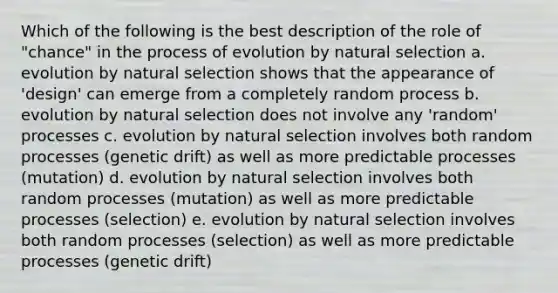 Which of the following is the best description of the role of "chance" in the process of evolution by natural selection a. evolution by natural selection shows that the appearance of 'design' can emerge from a completely random process b. evolution by natural selection does not involve any 'random' processes c. evolution by natural selection involves both random processes (genetic drift) as well as more predictable processes (mutation) d. evolution by natural selection involves both random processes (mutation) as well as more predictable processes (selection) e. evolution by natural selection involves both random processes (selection) as well as more predictable processes (genetic drift)