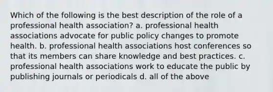 Which of the following is the best description of the role of a professional health association? a. professional health associations advocate for public policy changes to promote health. b. professional health associations host conferences so that its members can share knowledge and best practices. c. professional health associations work to educate the public by publishing journals or periodicals d. all of the above