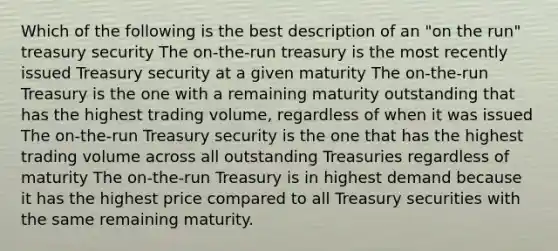 Which of the following is the best description of an "on the run" treasury security The on-the-run treasury is the most recently issued Treasury security at a given maturity The on-the-run Treasury is the one with a remaining maturity outstanding that has the highest trading volume, regardless of when it was issued The on-the-run Treasury security is the one that has the highest trading volume across all outstanding Treasuries regardless of maturity The on-the-run Treasury is in highest demand because it has the highest price compared to all Treasury securities with the same remaining maturity.