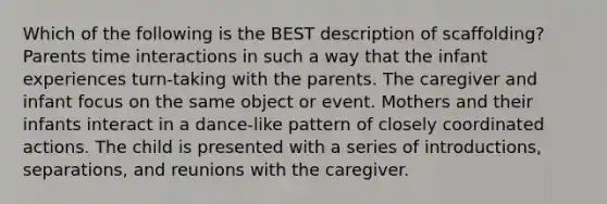 Which of the following is the BEST description of scaffolding? Parents time interactions in such a way that the infant experiences turn-taking with the parents. The caregiver and infant focus on the same object or event. Mothers and their infants interact in a dance-like pattern of closely coordinated actions. The child is presented with a series of introductions, separations, and reunions with the caregiver.