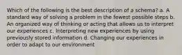 Which of the following is the best description of a schema? a. A standard way of solving a problem in the fewest possible steps b. An organized way of thinking or acting that allows us to interpret our experiences c. Interpreting new experiences by using previously stored information d. Changing our experiences in order to adapt to our environment