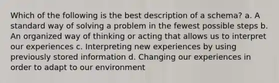 Which of the following is the best description of a schema? a. A standard way of solving a problem in the fewest possible steps b. An organized way of thinking or acting that allows us to interpret our experiences c. Interpreting new experiences by using previously stored information d. Changing our experiences in order to adapt to our environment