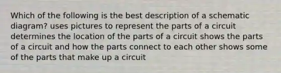 Which of the following is the best description of a schematic diagram? uses pictures to represent the parts of a circuit determines the location of the parts of a circuit shows the parts of a circuit and how the parts connect to each other shows some of the parts that make up a circuit