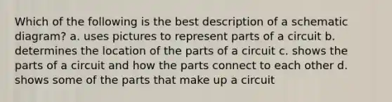 Which of the following is the best description of a schematic diagram? a. uses pictures to represent parts of a circuit b. determines the location of the parts of a circuit c. shows the parts of a circuit and how the parts connect to each other d. shows some of the parts that make up a circuit