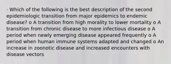 · Which of the following is the best description of the second epidemiologic transition from major epidemics to endemic disease? o A transition from high morality to lower mortality o A transition from chronic disease to more infectious disease o A period when newly emerging disease appeared frequently o A period when human immune systems adapted and changed o An increase in zoonotic disease and increased encounters with disease vectors