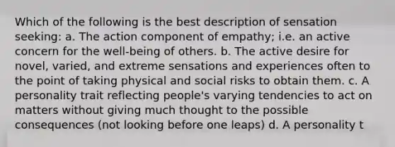 Which of the following is the best description of sensation seeking: a. The action component of empathy; i.e. an active concern for the well-being of others. b. The active desire for novel, varied, and extreme sensations and experiences often to the point of taking physical and social risks to obtain them. c. A personality trait reflecting people's varying tendencies to act on matters without giving much thought to the possible consequences (not looking before one leaps) d. A personality t