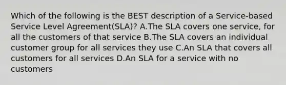 Which of the following is the BEST description of a Service-based Service Level Agreement(SLA)? A.The SLA covers one service, for all the customers of that service B.The SLA covers an individual customer group for all services they use C.An SLA that covers all customers for all services D.An SLA for a service with no customers