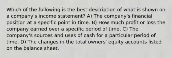 Which of the following is the best description of what is shown on a company's income statement? A) The company's financial position at a specific point in time. B) How much profit or loss the company earned over a specific period of time. C) The company's sources and uses of cash for a particular period of time. D) The changes in the total owners' equity accounts listed on the balance sheet.