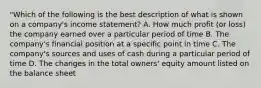 "Which of the following is the best description of what is shown on a company's income statement? A. How much profit (or loss) the company earned over a particular period of time B. The company's financial position at a specific point in time C. The company's sources and uses of cash during a particular period of time D. The changes in the total owners' equity amount listed on the balance sheet