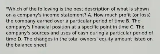 "Which of the following is the best description of what is shown on a company's income statement? A. How much profit (or loss) the company earned over a particular period of time B. The company's financial position at a specific point in time C. The company's sources and uses of cash during a particular period of time D. The changes in the total owners' equity amount listed on the balance sheet