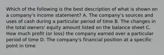 Which of the following is the best description of what is shown on a company's income statement? A. The company's sources and uses of cash during a particular period of time B. The changes in the total owners' equity amount listed on the balance sheet C. How much profit (or loss) the company earned over a particular period of time D. The company's financial position at a specific point in time