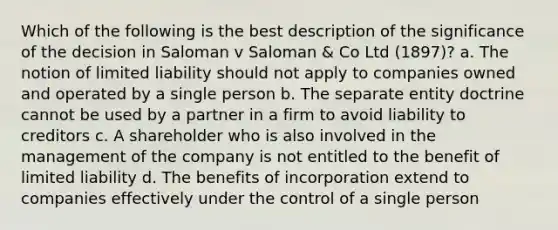 Which of the following is the best description of the significance of the decision in Saloman v Saloman & Co Ltd (1897)? a. The notion of limited liability should not apply to companies owned and operated by a single person b. The separate entity doctrine cannot be used by a partner in a firm to avoid liability to creditors c. A shareholder who is also involved in the management of the company is not entitled to the benefit of limited liability d. The benefits of incorporation extend to companies effectively under the control of a single person