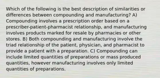 Which of the following is the best description of similarities or differences between compounding and manufacturing? A) Compounding involves a prescription order based on a prescriber-patient-pharmacist relationship, and manufacturing involves products marked for resale by pharmacies or other stores. B) Both compounding and manufacturing involve the triad relationship of the patient, physician, and pharmacist to provide a patient with a preparation. C) Compounding can include limited quantities of preparations or mass produced quantities, however manufacturing involves only limited quantities of preparations.