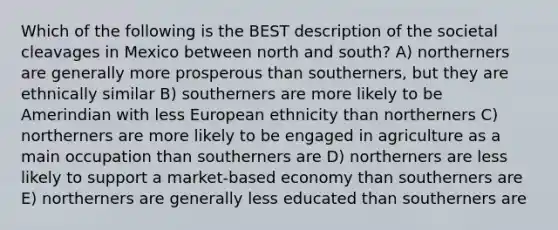 Which of the following is the BEST description of the societal cleavages in Mexico between north and south? A) northerners are generally more prosperous than southerners, but they are ethnically similar B) southerners are more likely to be Amerindian with less European ethnicity than northerners C) northerners are more likely to be engaged in agriculture as a main occupation than southerners are D) northerners are less likely to support a market-based economy than southerners are E) northerners are generally less educated than southerners are