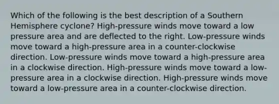 Which of the following is the best description of a Southern Hemisphere cyclone? High-pressure winds move toward a low pressure area and are deflected to the right. Low-pressure winds move toward a high-pressure area in a counter-clockwise direction. Low-pressure winds move toward a high-pressure area in a clockwise direction. High-pressure winds move toward a low-pressure area in a clockwise direction. High-pressure winds move toward a low-pressure area in a counter-clockwise direction.