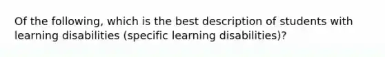 Of the following, which is the best description of students with learning disabilities (specific learning disabilities)?