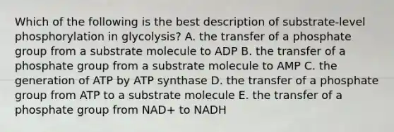 Which of the following is the best description of substrate-level phosphorylation in glycolysis? A. the transfer of a phosphate group from a substrate molecule to ADP B. the transfer of a phosphate group from a substrate molecule to AMP C. the generation of ATP by ATP synthase D. the transfer of a phosphate group from ATP to a substrate molecule E. the transfer of a phosphate group from NAD+ to NADH