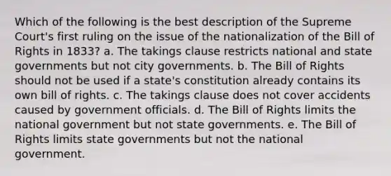 Which of the following is the best description of the Supreme Court's first ruling on the issue of the nationalization of the Bill of Rights in 1833? a. The takings clause restricts national and state governments but not city governments. b. The Bill of Rights should not be used if a state's constitution already contains its own bill of rights. c. The takings clause does not cover accidents caused by government officials. d. The Bill of Rights limits the national government but not state governments. e. The Bill of Rights limits state governments but not the national government.