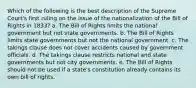 Which of the following is the best description of the Supreme Court's first ruling on the issue of the nationalization of the Bill of Rights in 1833? a. The Bill of Rights limits the national government but not state governments. b. The Bill of Rights limits state governments but not the national government. c. The takings clause does not cover accidents caused by government officials. d. The takings clause restricts national and state governments but not city governments. e. The Bill of Rights should not be used if a state's constitution already contains its own bill of rights.