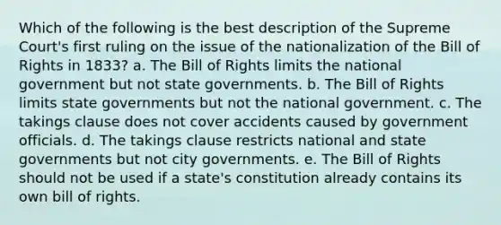 Which of the following is the best description of the Supreme Court's first ruling on the issue of the nationalization of the Bill of Rights in 1833? a. The Bill of Rights limits the national government but not state governments. b. The Bill of Rights limits state governments but not the national government. c. The takings clause does not cover accidents caused by government officials. d. The takings clause restricts national and state governments but not city governments. e. The Bill of Rights should not be used if a state's constitution already contains its own bill of rights.