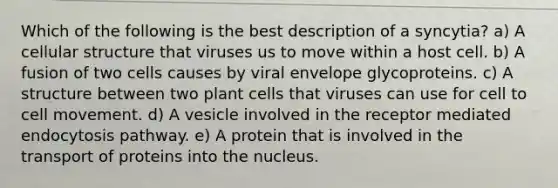 Which of the following is the best description of a syncytia? a) A cellular structure that viruses us to move within a host cell. b) A fusion of two cells causes by viral envelope glycoproteins. c) A structure between two plant cells that viruses can use for cell to cell movement. d) A vesicle involved in the receptor mediated endocytosis pathway. e) A protein that is involved in the transport of proteins into the nucleus.