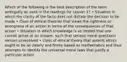 Which of the following is the best description of the term ambiguity as used in the readings for Lesson 1? • Situation in which the clarity of the facts does not dictate the decision to be made • Class of ethical theories that views the rightness or wrongness of an action in terms of the consequences of that action • Situation in which knowledge is so limited that one cannot arrive at an answer, such that serious moral questions remain unresolved • Class of ethical theory that asserts ethics ought to be as clearly and firmly based as mathematics and thus attempts to identify the universal moral laws that justify a particular action