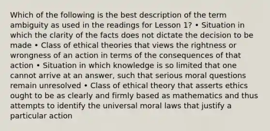 Which of the following is the best description of the term ambiguity as used in the readings for Lesson 1? • Situation in which the clarity of the facts does not dictate the decision to be made • Class of ethical theories that views the rightness or wrongness of an action in terms of the consequences of that action • Situation in which knowledge is so limited that one cannot arrive at an answer, such that serious moral questions remain unresolved • Class of ethical theory that asserts ethics ought to be as clearly and firmly based as mathematics and thus attempts to identify the universal moral laws that justify a particular action