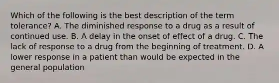 Which of the following is the best description of the term tolerance? A. The diminished response to a drug as a result of continued use. B. A delay in the onset of effect of a drug. C. The lack of response to a drug from the beginning of treatment. D. A lower response in a patient than would be expected in the general population