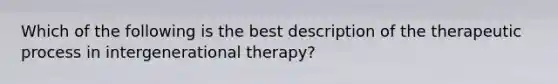 Which of the following is the best description of the therapeutic process in intergenerational therapy?