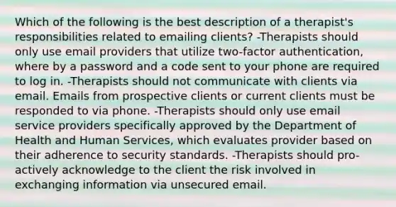 Which of the following is the best description of a therapist's responsibilities related to emailing clients? -Therapists should only use email providers that utilize two-factor authentication, where by a password and a code sent to your phone are required to log in. -Therapists should not communicate with clients via email. Emails from prospective clients or current clients must be responded to via phone. -Therapists should only use email service providers specifically approved by the Department of Health and Human Services, which evaluates provider based on their adherence to security standards. -Therapists should pro-actively acknowledge to the client the risk involved in exchanging information via unsecured email.