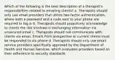 Which of the following is the best description of a therapist's responsibilities related to emailing clients? a. Therapists should only use email providers that utilize two-factor authentication, where both a password and a code sent to your phone are required to log in b. Therapists should proactively acknowledge to clients the risk involved in exchanging information via unsecured email c. Therapists should not communicate with clients via email. Emails from prospective or current clients must be responded to via phone d. Therapists should only use email service providers specifically approved by the Department of Health and Human Services, which evaluates providers based on their adherence to security standards