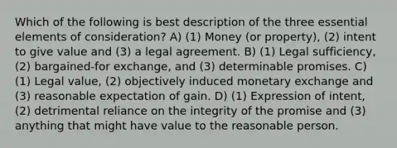 Which of the following is best description of the three essential elements of consideration? A) (1) Money (or property), (2) intent to give value and (3) a legal agreement. B) (1) Legal sufficiency, (2) bargained-for exchange, and (3) determinable promises. C) (1) Legal value, (2) objectively induced monetary exchange and (3) reasonable expectation of gain. D) (1) Expression of intent, (2) detrimental reliance on the integrity of the promise and (3) anything that might have value to the reasonable person.