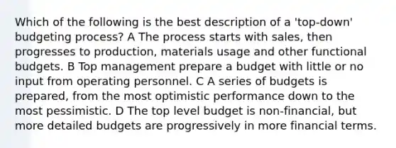 Which of the following is the best description of a 'top-down' budgeting process? A The process starts with sales, then progresses to production, materials usage and other functional budgets. B Top management prepare a budget with little or no input from operating personnel. C A series of budgets is prepared, from the most optimistic performance down to the most pessimistic. D The top level budget is non-financial, but more detailed budgets are progressively in more financial terms.