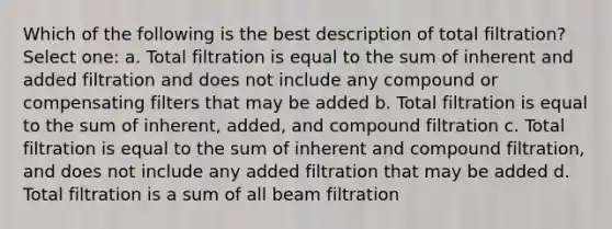 Which of the following is the best description of total filtration? Select one: a. Total filtration is equal to the sum of inherent and added filtration and does not include any compound or compensating filters that may be added b. Total filtration is equal to the sum of inherent, added, and compound filtration c. Total filtration is equal to the sum of inherent and compound filtration, and does not include any added filtration that may be added d. Total filtration is a sum of all beam filtration