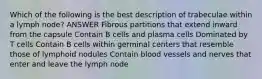 Which of the following is the best description of trabeculae within a lymph node? ANSWER Fibrous partitions that extend inward from the capsule Contain B cells and plasma cells Dominated by T cells Contain B cells within germinal centers that resemble those of lymphoid nodules Contain blood vessels and nerves that enter and leave the lymph node