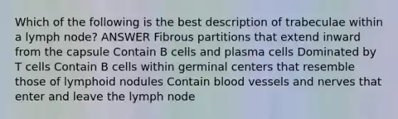 Which of the following is the best description of trabeculae within a lymph node? ANSWER Fibrous partitions that extend inward from the capsule Contain B cells and plasma cells Dominated by T cells Contain B cells within germinal centers that resemble those of lymphoid nodules Contain blood vessels and nerves that enter and leave the lymph node