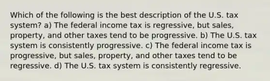 Which of the following is the best description of the U.S. tax system? a) The federal income tax is regressive, but sales, property, and other taxes tend to be progressive. b) The U.S. tax system is consistently progressive. c) The federal income tax is progressive, but sales, property, and other taxes tend to be regressive. d) The U.S. tax system is consistently regressive.