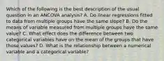 Which of the following is the best description of the usual question in an ANCOVA analysis? A. Do linear regressions fitted to data from multiple groups have the same slope? B. Do the means of variable measured from multiple groups have the same value? C. What effect does the difference between two categorical variables have on the mean of the groups that have those values? D. What is the relationship between a numerical variable and a categorical variable?