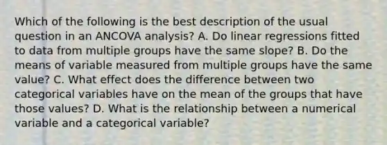 Which of the following is the best description of the usual question in an ANCOVA analysis? A. Do linear regressions fitted to data from multiple groups have the same slope? B. Do the means of variable measured from multiple groups have the same value? C. What effect does the difference between two categorical variables have on the mean of the groups that have those values? D. What is the relationship between a numerical variable and a categorical variable?