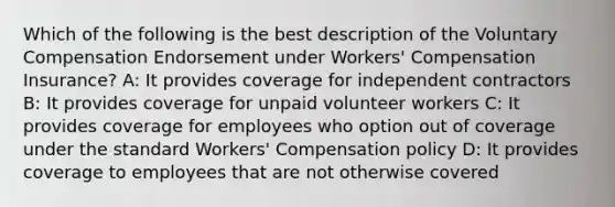 Which of the following is the best description of the Voluntary Compensation Endorsement under Workers' Compensation Insurance? A: It provides coverage for independent contractors B: It provides coverage for unpaid volunteer workers C: It provides coverage for employees who option out of coverage under the standard Workers' Compensation policy D: It provides coverage to employees that are not otherwise covered