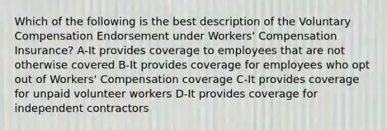 Which of the following is the best description of the Voluntary Compensation Endorsement under Workers' Compensation Insurance? A-It provides coverage to employees that are not otherwise covered B-It provides coverage for employees who opt out of Workers' Compensation coverage C-It provides coverage for unpaid volunteer workers D-It provides coverage for independent contractors