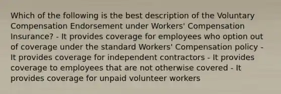 Which of the following is the best description of the Voluntary Compensation Endorsement under Workers' Compensation Insurance? - It provides coverage for employees who option out of coverage under the standard Workers' Compensation policy - It provides coverage for independent contractors - It provides coverage to employees that are not otherwise covered - It provides coverage for unpaid volunteer workers