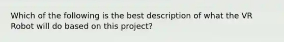 Which of the following is the best description of what the VR Robot will do based on this project?