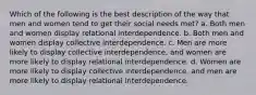 Which of the following is the best description of the way that men and women tend to get their social needs met? a. Both men and women display relational interdependence. b. Both men and women display collective interdependence. c. Men are more likely to display collective interdependence, and women are more likely to display relational interdependence. d. Women are more likely to display collective interdependence, and men are more likely to display relational interdependence.